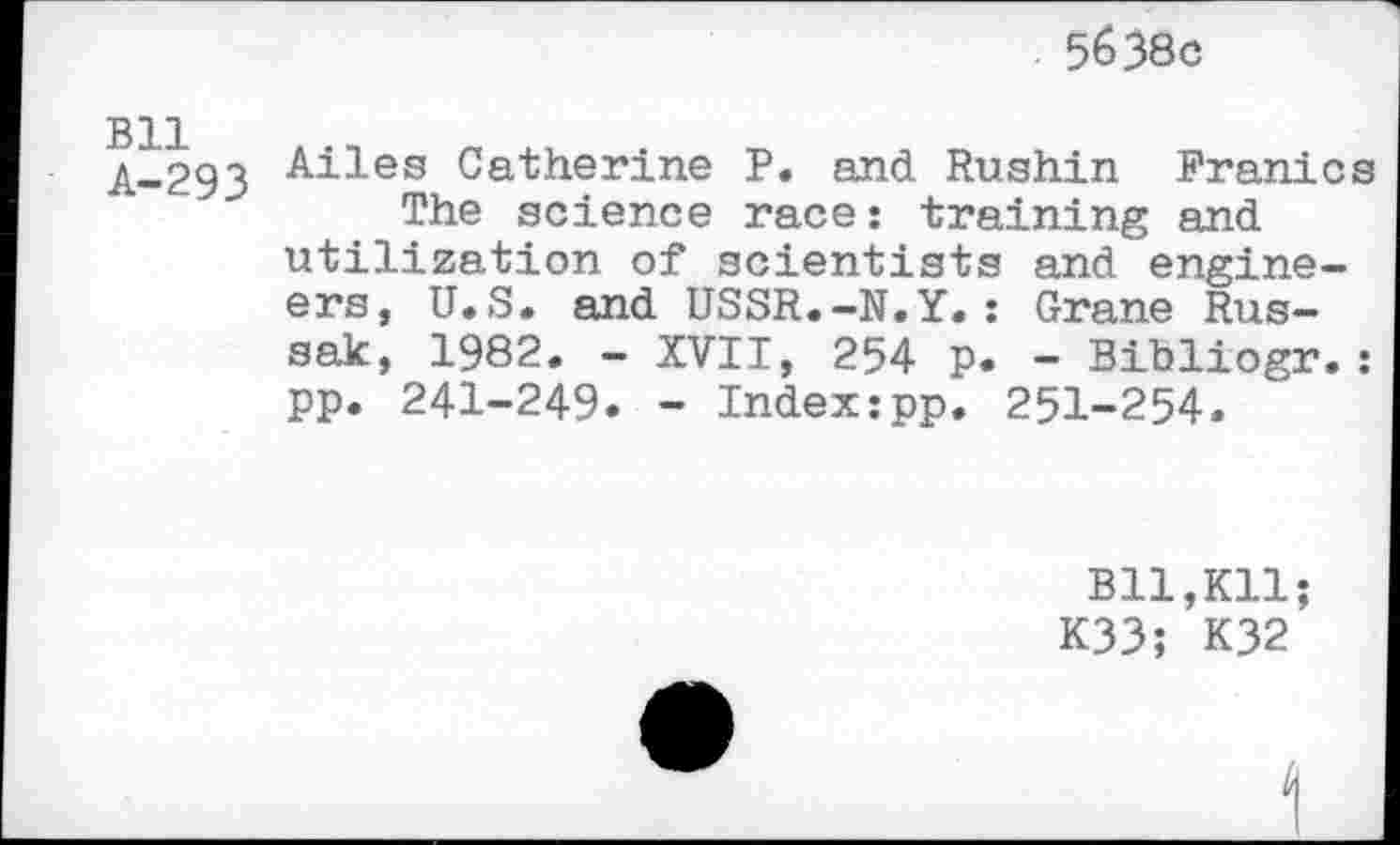 ﻿5638c
Bll A-293
Ailes Catherine P. and Rushin Franics The science race: training and utilization of scientists and engineers, U.S. and USSR.-N.Y.: Grane Rus-sak, 1982. - XVII, 254 p. - Bibliogr.: pp. 241-249. - Index:pp. 251-254.
B11,K11;
K33; K32